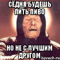 сёдня будешь пить пиво но не с лучшим другом