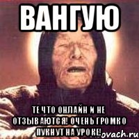 ВАНГУЮ те что онлайн и не отзываются! очень громко пукнут на уроке!