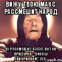 вижу, твою макс рассмешит народ ох рассмешит. Азаза. Вот он придурок. "диссы говорилкой", ага.