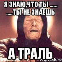 Я знаю,что ты ...... .....ты не знаешь А траль