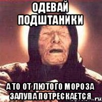 Одевай подштаники А то от лютого мороза Залупа потрескается