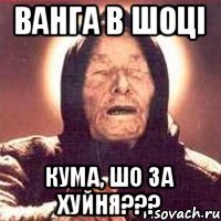 ванга в шоці кума, шо за хуйня???