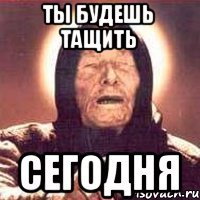Ты будешь тащить Сегодня