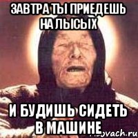 завтра ты приедешь на лысых и будишь сидеть в машине