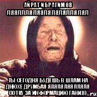 айрат ибрагимов ляяллляляяляляляллялял ты сегодня будешь в шлам на днюхе друмбая яляляляялляля сотку за информацию гани)))