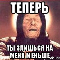 Теперь ты злишься на меня меньше