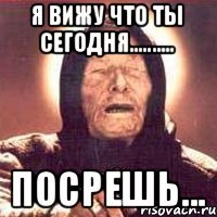 я вижу что ты сегодня.......... посрешь...
