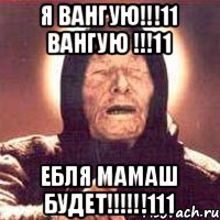 Я ВАНГУЮ!!!11 ВАНГУЮ !!!11 ЕБЛЯ МАМАШ БУДЕТ!!!!!!111