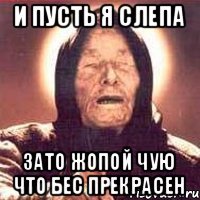 И пусть я слепа Зато жопой чую что Бес прекрасен