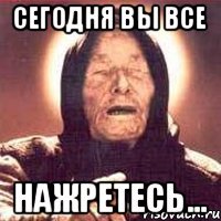 сегодня вы все НАЖРЕТЕСЬ...