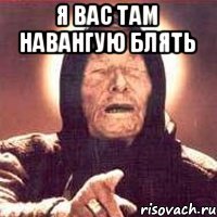 Я вас там навангую блять 