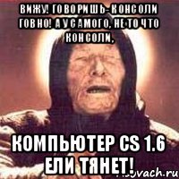Вижу! Говоришь- консоли говно! А у самого, не то что консоли, компьютер CS 1.6 ели тянет!