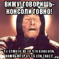 Вижу! Говоришь- консоли говно! А у самого, не то что консоли, компьютер CS 1.6 ели тянет!