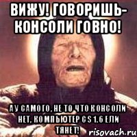 Вижу! Говоришь- консоли говно! А у самого, не то что консоли нет, компьютер CS 1.6 ели тянет!