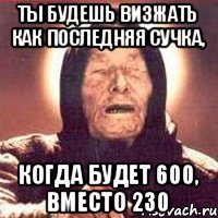 Ты будешь визжать как последняя сучка, когда будет 600, вместо 230