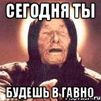 СЕГОДНЯ ТЫ БУДЕШЬ В ГАВНО