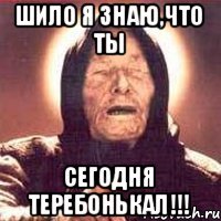 Шило я знаю,что ты сегодня теребонькал!!!