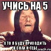 учись на 5 а то я буду приходить в снах к тебе