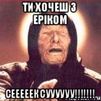ти хочеш з еріком сееееексуууууу!!!!!!!