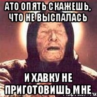 ато опять скажешь, что не выспалась и хавку не приготовишь мне
