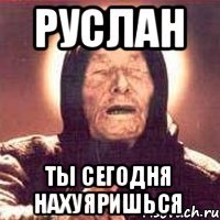 руслан ты сегодня нахуяришься