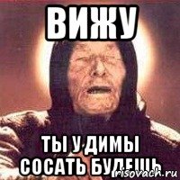 вижу ты у димы сосать будешь