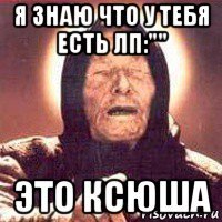 я знаю что у тебя есть лп:"" это ксюша