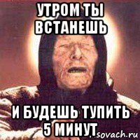 утром ты встанешь и будешь тупить 5 минут