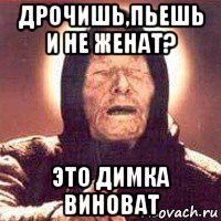 дрочишь,пьешь и не женат? это димка виноват