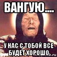 вангую.... у нас с тобой все будет хорошо