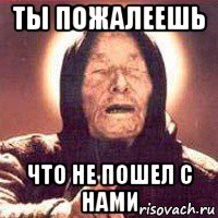 ты пожалеешь что не пошел с нами