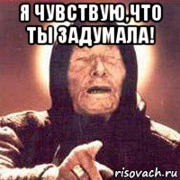 я чувствую,что ты задумала! 