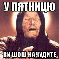 у пятницю ви шош начудите