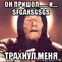 он пришол....... и.... sfgahsgsgs трахнул меня