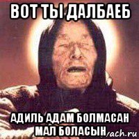 вот ты далбаеб адиль адам болмасан мал боласын