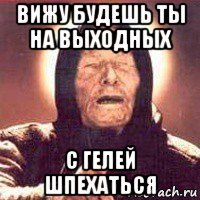 вижу будешь ты на выходных с гелей шпехаться