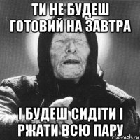 ти не будеш готовий на завтра і будеш сидіти і ржати всю пару