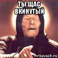 ты щас вкинутый 