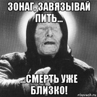 зонаг, завязывай пить... ...смерть уже близко!