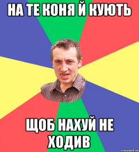 на те коня й кують щоб нахуй не ходив