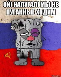 ой! напугал! мы не пуганные ходим 