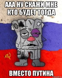 ааа ну скажи мне кто будет тогда вместо путина