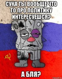 сука ты вообще что то про политику интересуешся? а бля?