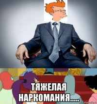  тяжелая наркомания.....