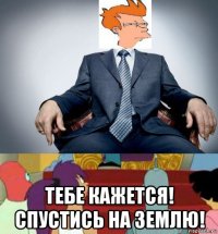  тебе кажется! спустись на землю!