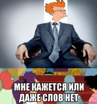  мне кажется или даже слов нет