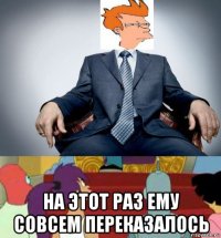  на этот раз ему совсем переказалось