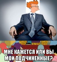  мне кажется или вы мои подчиненные?