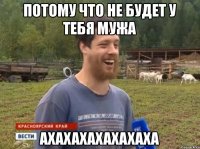 ПОТОМУ ЧТО НЕ БУДЕТ У ТЕБЯ МУЖА АХАХАХАХАХАХАХА