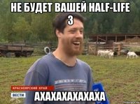 не будет вашей half-life 3 ахахахахахаха